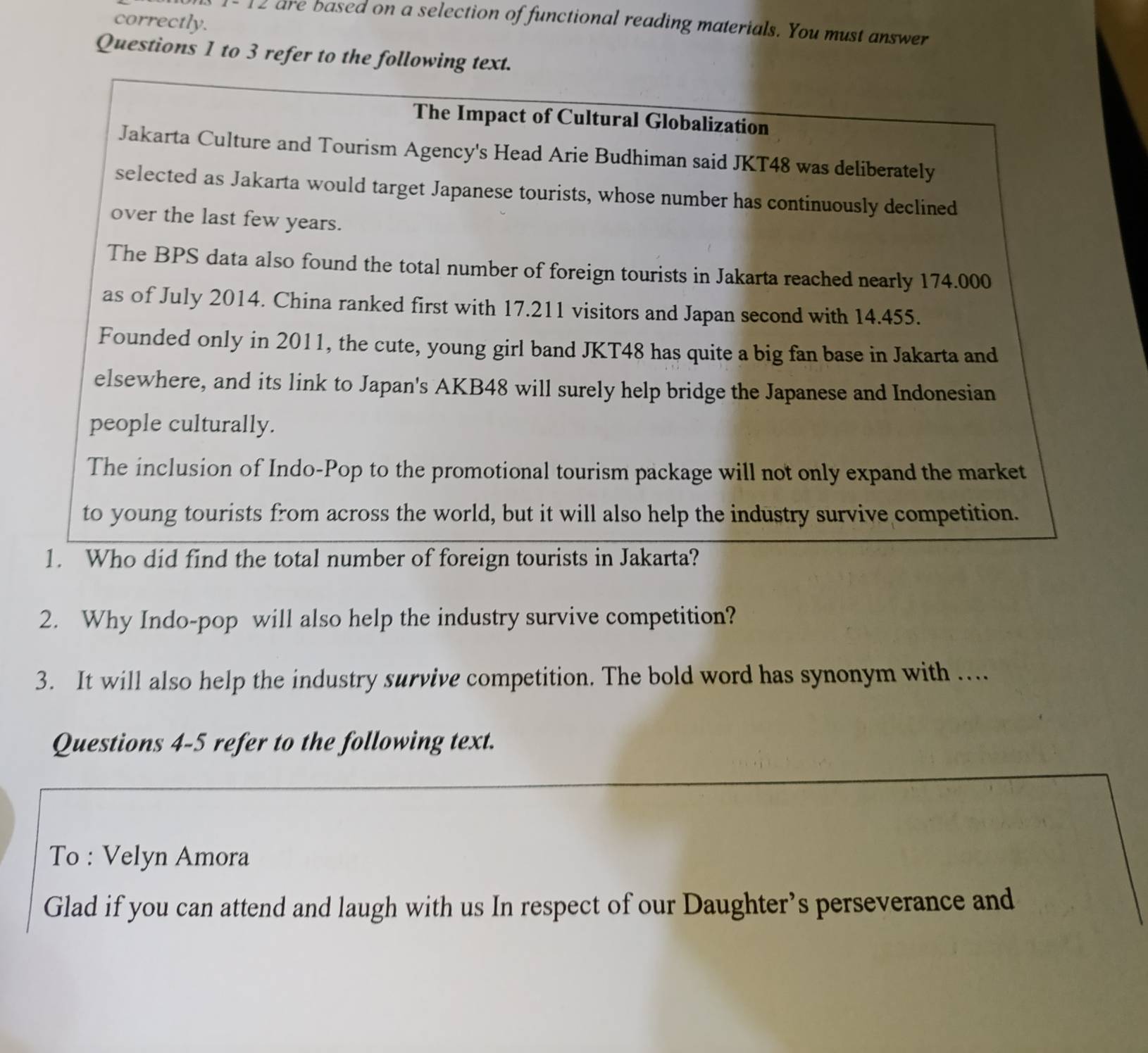 correctly. 
1- 12 are based on a selection of functional reading materials. You must answer 
Questions 1 to 3 refer to the following text. 
The Impact of Cultural Globalization 
Jakarta Culture and Tourism Agency's Head Arie Budhiman said JKT48 was deliberately 
selected as Jakarta would target Japanese tourists, whose number has continuously declined 
over the last few years. 
The BPS data also found the total number of foreign tourists in Jakarta reached nearly 174.000
as of July 2014. China ranked first with 17.211 visitors and Japan second with 14.455. 
Founded only in 2011, the cute, young girl band JKT48 has quite a big fan base in Jakarta and 
elsewhere, and its link to Japan's AKB48 will surely help bridge the Japanese and Indonesian 
people culturally. 
The inclusion of Indo-Pop to the promotional tourism package will not only expand the market 
to young tourists from across the world, but it will also help the industry survive competition. 
1. Who did find the total number of foreign tourists in Jakarta? 
2. Why Indo-pop will also help the industry survive competition? 
3. It will also help the industry survive competition. The bold word has synonym with ... 
Questions 4-5 refer to the following text. 
To : Velyn Amora 
Glad if you can attend and laugh with us In respect of our Daughter’s perseverance and