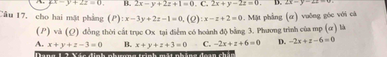 2x-y+2z=0. B. 2x-y+2z+1=0. C. 2x+y-2z=0. D. 2x-y-2z=0
Câu 17. cho hai mặt phẳng (P): x-3y+2z-1=0 (2) x-z+2=0. Mặt phẳng (α) vuông góc với cả
(P) và (Q) đồng thời cắt trục Ox tại điểm có hoành độ bằng 3. Phương trình của mp (α) là
A. x+y+z-3=0 B. x+y+z+3=0 C. -2x+z+6=0 D. -2x+z-6=0
h a o a Não ca h at ng tnh nt nhăng doạn chún