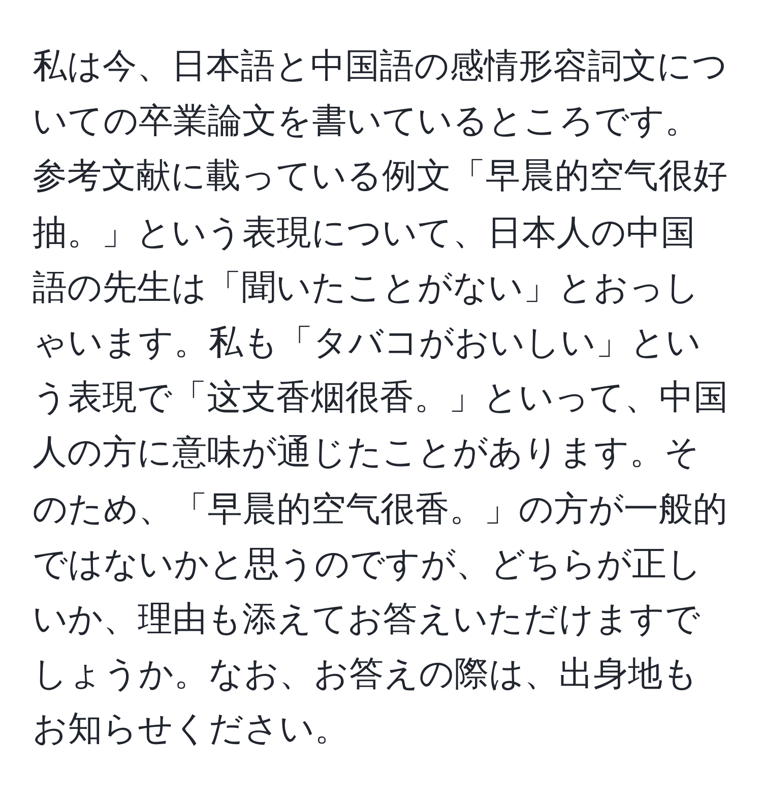 私は今、日本語と中国語の感情形容詞文についての卒業論文を書いているところです。参考文献に載っている例文「早晨的空气很好抽。」という表現について、日本人の中国語の先生は「聞いたことがない」とおっしゃいます。私も「タバコがおいしい」という表現で「这支香烟很香。」といって、中国人の方に意味が通じたことがあります。そのため、「早晨的空气很香。」の方が一般的ではないかと思うのですが、どちらが正しいか、理由も添えてお答えいただけますでしょうか。なお、お答えの際は、出身地もお知らせください。