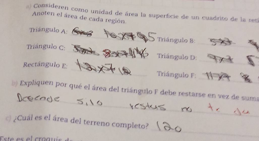 Consideren como unidad de área la superficie de un cuadrito de la ret 
Anoten el área de cada región. 
_ 
Triángulo A: 
_ 
Triángulo B: 
_ 
Triángulo C: 
Triángulo D: 
_ 
Rectángulo E: 
_ 
_ 
_ Triángulo F : 
_ 
b) Expliquen por qué el área del triángulo F debe restarse en vez de suma 
¿Cuál es el área del terreno completo? 
Esté es el croqui 
_