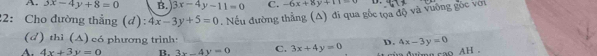 A. 3x-4y+8=0 B. 3x-4y-11=0 C. -6x+8y+11=0 D.
22: Cho đường thẳng (d): 4x-3y+5=0. Nếu đường thẳng (A) đi qua gốc tọa độ và vưỡng gốc với
(d) thì (A) có phương trình:
A. 4x+3y=0 B. 3x-4y=0 C. 3x+4y=0 D. 4x-3y=0