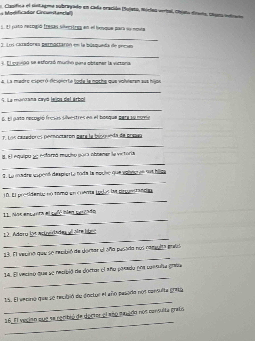 Clasifica el sintagma subrayado en cada oración (Sujeto, Núcleo verbal, Objeto directo, Objeto Indirecto 
o Modificador Circunstancial) 
1. El pato recogió fresas silvestres en el bosque para su novia 
_ 
2 Los cazadores pernoctaron en la búsqueda de presas 
_ 
3. El equipo se esforzó mucho para obtener la victoria 
_ 
4. La madre esperó despierta toda la noche que volvieran sus hijos 
_ 
5. La manzana cayó lejos del árbol 
_ 
6. El pato recogió fresas silvestres en el bosque para su novía 
_ 
7. Los cazadores pernoctaron para la búsqueda de presas 
_ 
8. El equipo se esforzó mucho para obtener la victoria 
_ 
9. La madre esperó despierta toda la noche que volvieran sus hijos 
_ 
_ 
10. El presidente no tomó en cuenta todas las circunstancias 
_ 
11. Nos encanta el café bien cargado 
_ 
12. Adoro las actividades al aire libre 
_ 
13. El vecino que se recibió de doctor el año pasado nos consulta gratis 
_ 
14. El vecino que se recibió de doctor el año pasado nos consulta gratis 
_ 
15. El vecino que se recibió de doctor el año pasado nos consulta gratis 
_ 
16. El vecino que se recibió de doctor el año pasado nos consulta gratis