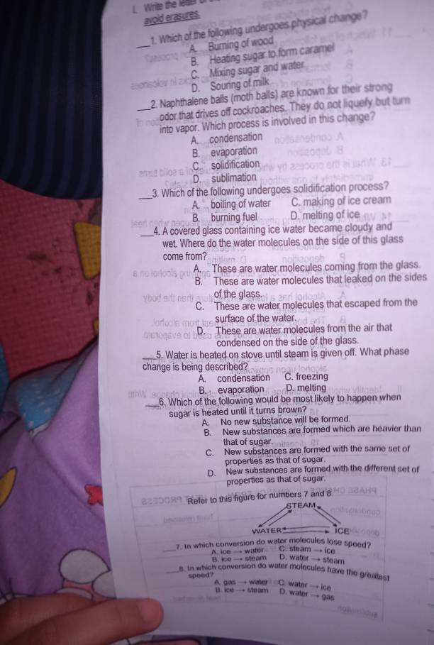 Write the leae 
avoid erasures.
1. Which of the following undergoes physical change?
_
A. Burning of wood
B. Heating sugar to form caramel
C. Mixing sugar and water
D. Souring of milk
2. Naphthalene balls (moth balls) are known for their strong
_odor that drives off cockroaches. They do not liquely but turn
into vapor. Which process is involved in this change?
A condensation
B. evaporation
C solidification
D. sublimation
_3. Which of the following undergoes solidification process?
A. boiling of water C. making of ice cream
B. burning fuel D. melting of ice
_4. A covered glass containing ice water became cloudy and
wet. Where do the water molecules on the side of this glass
come from?
A. These are water molecules coming from the glass
B. These are water molecules that leaked on the sides
of the glass.
C. These are water molecules that escaped from the
surface of the water.
D. These are water molecules from the air that
condensed on the side of the glass.
_5. Water is heated on stove until steam is given off. What phase
change is being described?
A. condensation C. freezing
B. evaporation D. melting
_6. Which of the following would be most likely to happen when
Sugar is heated until it turns brown?
A. No new substance will be formed.
B. New substances are formed which are heavier than
that of sugar.
C. New substances are formed with the same set of
properties as that of sugar.
D. New substances are formed with the different set of
properties as that of sugar.
Refer to this figure for numbers 7 and 8
_
7. In which conversion do water molecules lose speed?
A. ice — water C. steam → ice
B. ice → steam D. water → steam
_8. In which conversion do water molecules have the greatest
A gas
speed? → water C. water → ice D. water → gas
B. ice → steam