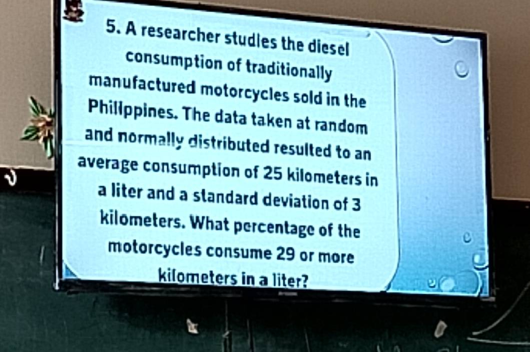 A researcher studies the diesel 
consumption of traditionally 
manufactured motorcycles sold in the 
Philippines. The data taken at random 
and normally distributed resulted to an 
average consumption of 25 kilometers in 
a liter and a standard deviation of 3
kilometers. What percentage of the 
motorcycles consume 29 or more
kilometers in a liter?