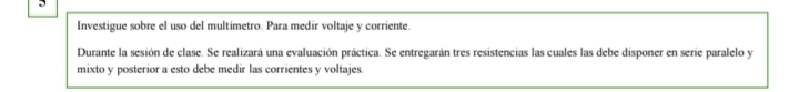 Investigue sobre el uso del multimetro. Para medir voltaje y corriente. 
Durante la sesión de clase. Se realizará una evaluación práctica. Se entregarán tres resistencias las cuales las debe disponer en serie paralelo y 
mixto y posterior a esto debe medir las corrientes y voltajes.