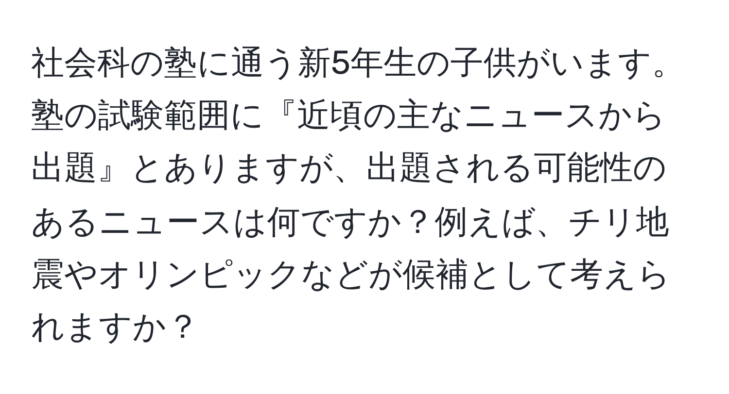 社会科の塾に通う新5年生の子供がいます。塾の試験範囲に『近頃の主なニュースから出題』とありますが、出題される可能性のあるニュースは何ですか？例えば、チリ地震やオリンピックなどが候補として考えられますか？