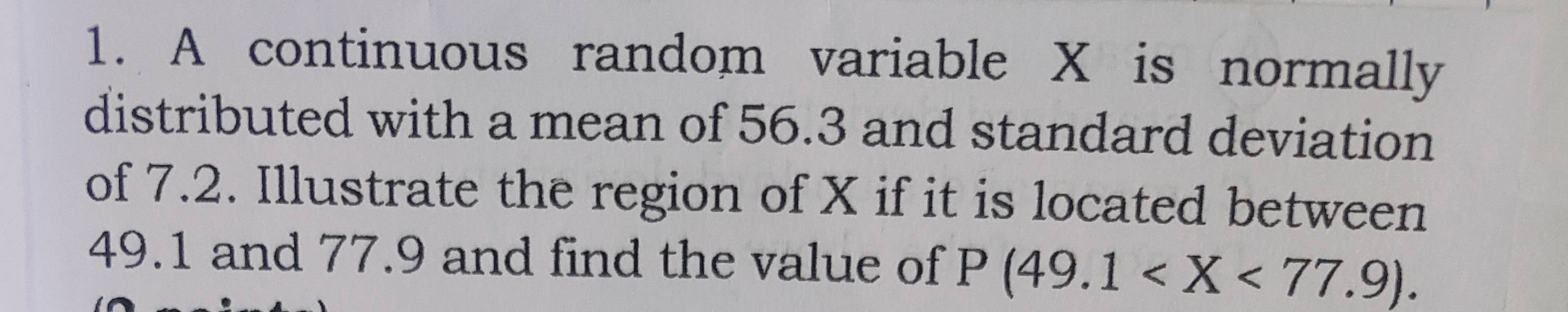 A continuous random variable X is normally 
distributed with a mean of 56.3 and standard deviation 
of 7.2. Illustrate the region of X if it is located between
49.1 and 77.9 and find the value of P(49.1 .