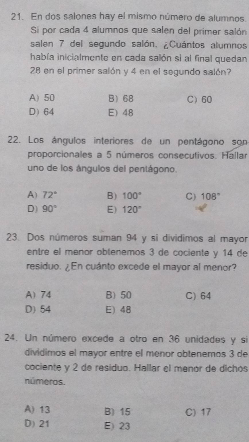 En dos salones hay el mismo número de alumnos.
Si por cada 4 alumnos que salen del primer salón
salen 7 del segundo salón. ¿Cuántos alumnos
había inicialmente en cada salón si al final quedan
28 en el primer salón y 4 en el segundo salón?
A) 50 B) 68 C) 60
D) 64 E) 48
22. Los ángulos interiores de un pentágono son
proporcionales a 5 números consecutivos. Hallar
uno de los ángulos del pentágono.
A) 72° B) 100° C) 108°
D) 90° E) 120°
23. Dos números suman 94 y si dividimos al mayor
entre el menor obtenemos 3 de cociente y 14 de
residuo. ¿En cuánto excede el mayor al menor?
A) 74 B) 50 C) 64
D) 54 E) 48
24. Un número excede a otro en 36 unidades y si
dividimos el mayor entre el menor obtenemos 3 de
cociente y 2 de residuo. Hallar el menor de dichos
números.
A) 13 B) 15 C) 17
D) 21 E) 23