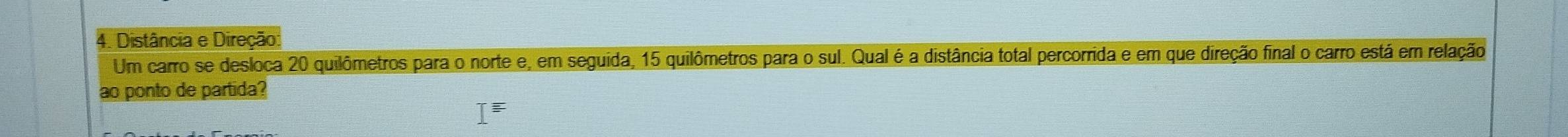 Distância e Direção: 
Um carro se desloca 20 quilômetros para o norte e, em seguida, 15 quilômetros para o sul. Qual é a distância total percorrida e em que direção final o carro está em relação 
ao ponto de partida? 
I^(equiv)