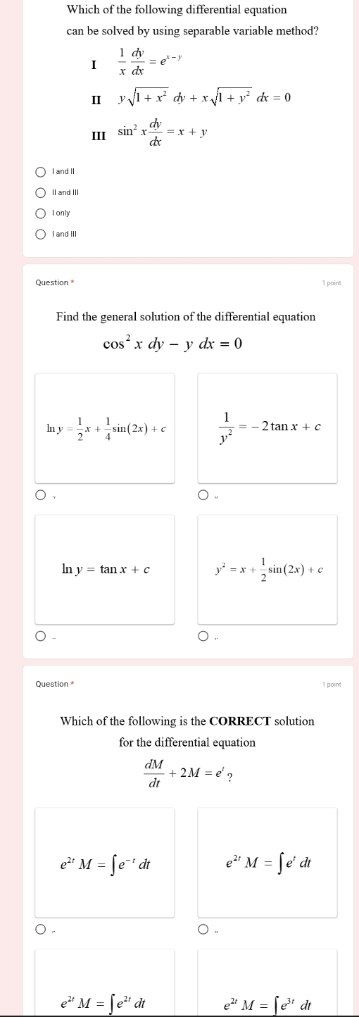 Which of the following differential equation
can be solved by using separable variable method?
I  1/x  dy/dx =e^(x-y)
I ysqrt(1+x^2)dy+xsqrt(1+y^2)dx=0
III sin^2x dy/dx =x+y
I and II
II and III
I only
I and III
1 point
Find the general solution of the differential equation
cos^2xdy-ydx=0
lr y= 1/2 x+ 1/4 sin (2x)+c  1/y^2 =-2tan x+c
○ .
ln y=tan x+c y^2=x+ 1/2 sin (2x)+c
),
Question * 1 point
Which of the following is the CORRECT solution
for the differential equation
 dM/dt +2M=e' ?
e^(2t) M=∈t e^(-t)dt e^(2t)M=∈t e^tdt
e^(2t)M=∈t e^(2t) d
e^(2t)M=∈t e^(3t)dt