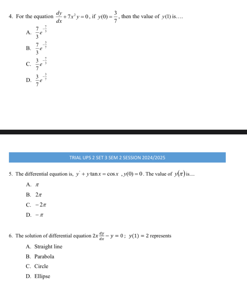 For the equation  dy/dx +7x^2y=0 , if y(0)= 3/7  , then the value of y(1) is…
A.  7/3 e^(-frac 7)3
B.  7/3 e^(-frac 3)7
C.  3/7 e^(-frac 7)3
D.  3/7 e^(-frac 3)7
TRIAL UPS 2 SET 3 SEM 2 SESSION 2024/2025
5. The differential equation is, y'+ytan x=cos x, y(0)=0. The value of y(π ) is....
A. π
B. 2π
C. -2π
D. -π
6. The solution of differential equation 2x dy/dx -y=0; y(1)=2 represents
A. Straight line
B. Parabola
C. Circle
D. Ellipse