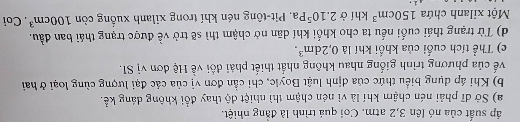 áp suất của nó lên 3, 2 atm. Coi quá trình là đẳng nhiệt.
a) Sở dĩ phải nén chậm khí là vì nén chậm thì nhiệt độ thay đổi không đáng kể.
b) Khi áp dụng biểu thức của định luật Boyle, chỉ cần đơn vị của các đại lượng cùng loại ở hai
về của phương trình giống nhau không nhất thiết phải đổi về Hệ đơn vị SI.
c) Thể tích cuối của khối khí là 0, 2dm^3.
d) Từ trạng thái cuối nếu ta cho khối khí dãn nở chậm thì sẽ trở về được trạng thái ban đầu.
Một xilanh chứa 150cm^3 khí ở 2.10^5Pa. Pit-tông nén khí trong xilanh xuống còn 100cm^3. Coi