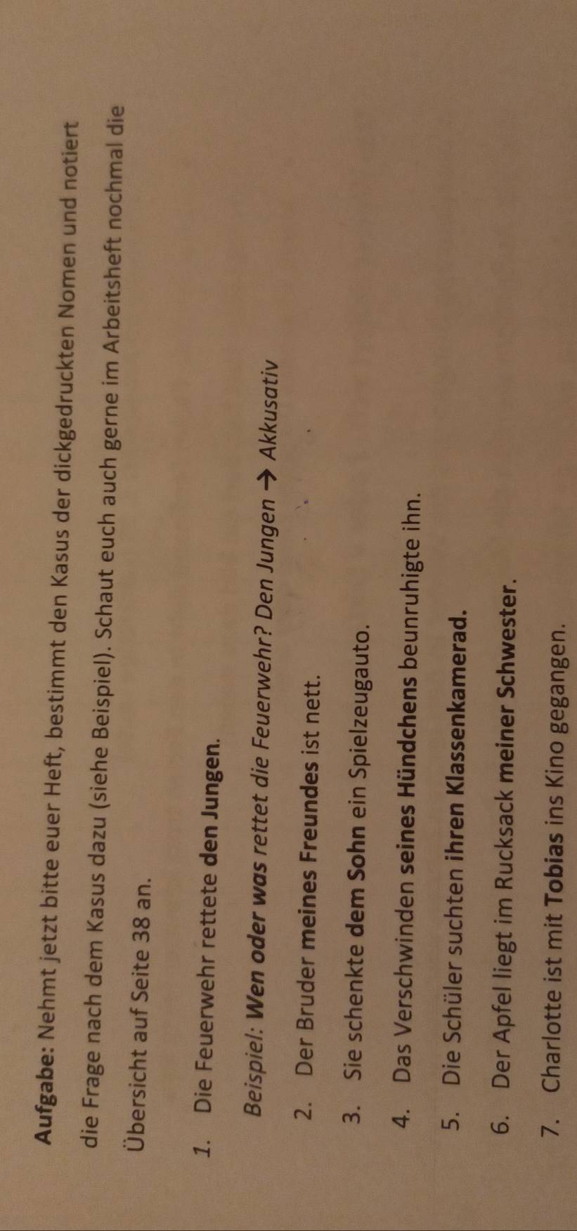 Aufgabe: Nehmt jetzt bitte euer Heft, bestimmt den Kasus der dickgedruckten Nomen und notiert 
die Frage nach dem Kasus dazu (siehe Beispiel). Schaut euch auch gerne im Arbeitsheft nochmal die 
Übersicht auf Seite 38 an. 
1. Die Feuerwehr rettete den Jungen. 
Beispiel: Wen oder was rettet die Feuerwehr? Den Jungen → Akkusativ 
2. Der Bruder meines Freundes ist nett. 
3. Sie schenkte dem Sohn ein Spielzeugauto. 
4. Das Verschwinden seines Hündchens beunruhigte ihn. 
5. Die Schüler suchten ihren Klassenkamerad. 
6. Der Apfel liegt im Rucksack meiner Schwester. 
7. Charlotte ist mit Tobias ins Kino gegangen.