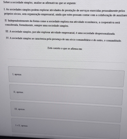 Sobre a sociedade simples, analise as afirmativas que se seguem:
1. As sociedades simples podem explorar atividades de prestação de serviços exercidas pessoalmente pelos
próprios sócios, sem organização empresarial, ainda que estes possam contar com a colaboração de auxiliaro
II. Independentemente da forma como a sociedade explora sua atividade econômica, a cooperativa será
considerada, formalmente, sempre uma sociedade simples
III. A sociedade simples, por não explorar atividade empresarial, é uma sociedade despersonalizada.
IV. A sociedade simples se caracteriza pela presença de um sócio comanditário e de outro, o comanditado.
Está correto o que se afirma em:
I, apenas.
II, apenas
III, apenas.
l e II, apenas