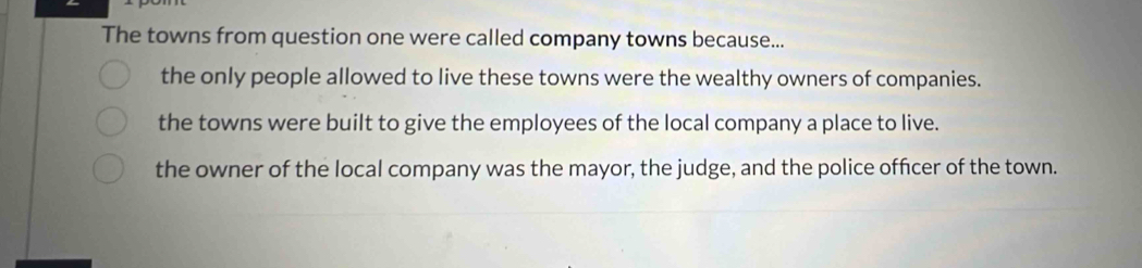 The towns from question one were called company towns because...
the only people allowed to live these towns were the wealthy owners of companies.
the towns were built to give the employees of the local company a place to live.
the owner of the local company was the mayor, the judge, and the police officer of the town.