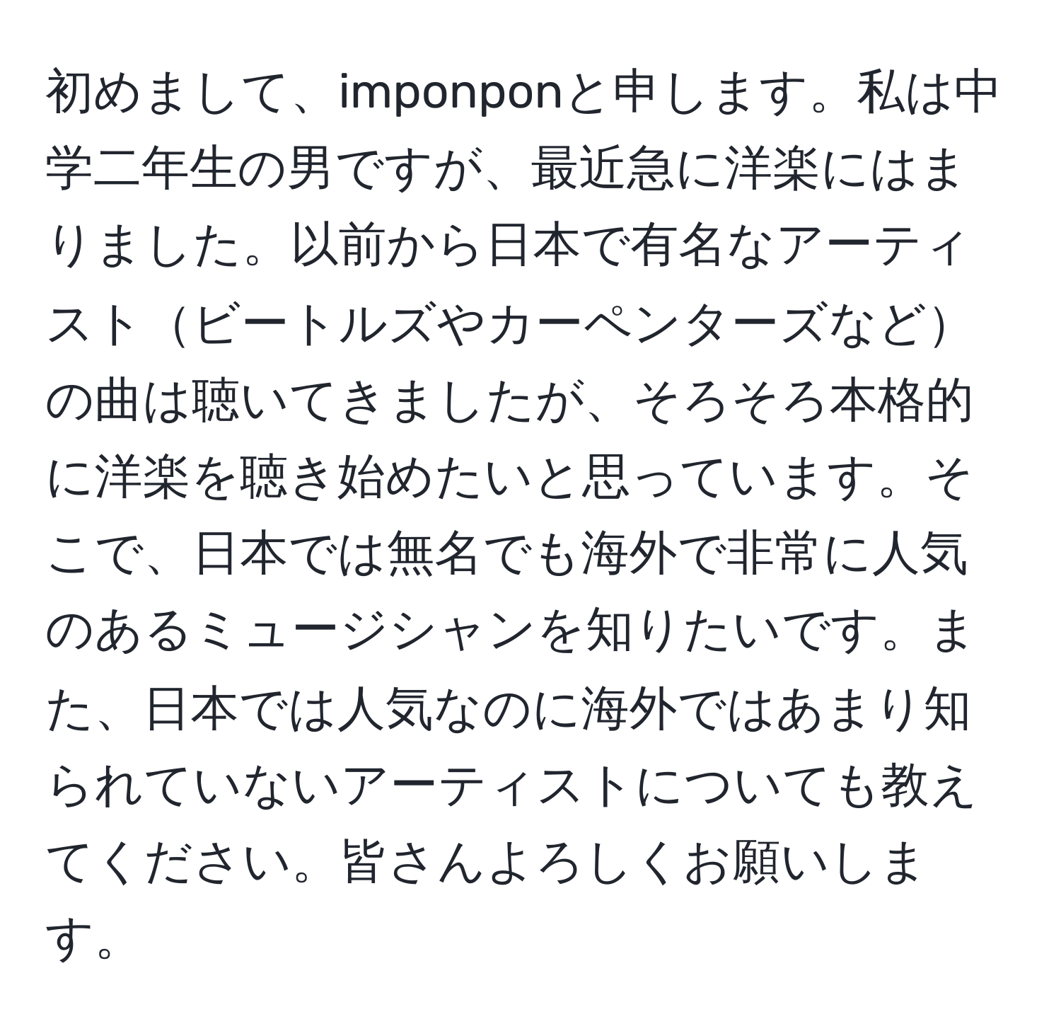 初めまして、imponponと申します。私は中学二年生の男ですが、最近急に洋楽にはまりました。以前から日本で有名なアーティストビートルズやカーペンターズなどの曲は聴いてきましたが、そろそろ本格的に洋楽を聴き始めたいと思っています。そこで、日本では無名でも海外で非常に人気のあるミュージシャンを知りたいです。また、日本では人気なのに海外ではあまり知られていないアーティストについても教えてください。皆さんよろしくお願いします。