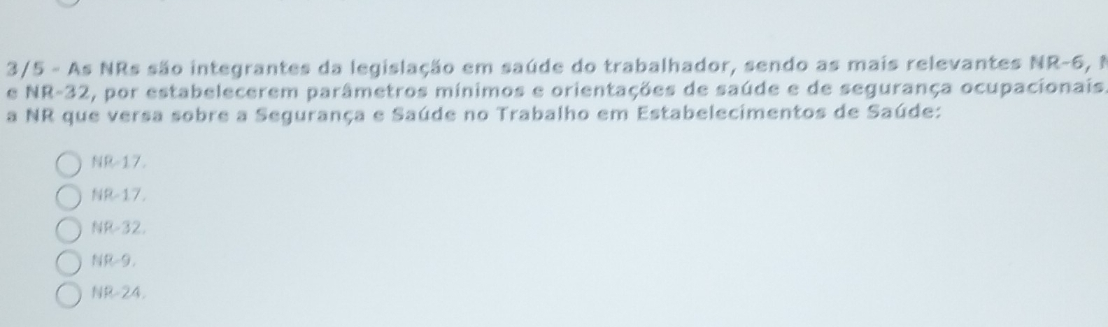 3/5 - As NRs são integrantes da legislação em saúde do trabalhador, sendo as mais relevantes NR -6, 1
e NR-32, por estabelecerem parâmetros mínimos e orientações de saúde e de segurança ocupacionais
a NR que versa sobre a Segurança e Saúde no Trabalho em Estabelecimentos de Saúde:
NR-17.
NR-17.
NR-32.
NR-9,
NR -24.