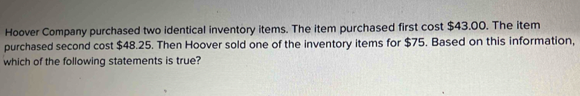 Hoover Company purchased two identical inventory items. The item purchased first cost $43.00. The item 
purchased second cost $48.25. Then Hoover sold one of the inventory items for $75. Based on this information, 
which of the following statements is true?