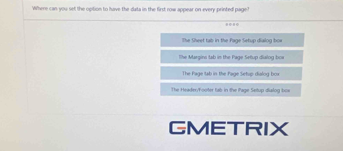 Where can you set the option to have the data in the first row appear on every printed page?
The Sheet tab in the Page Setup dialog box
The Margins tab in the Page Setup dialog box
The Page tab in the Page Setup dialog box
The Header/Footer tab in the Page Setup dialog box
GMETRIX