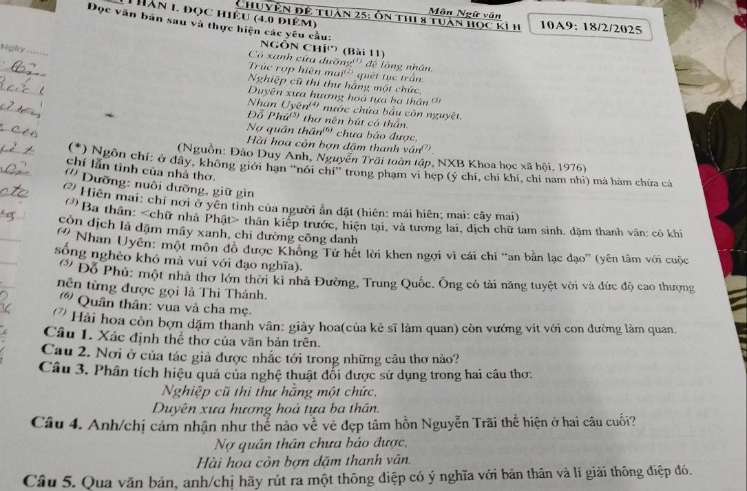 Môn Ngữ văn
Thăn 1. đọc hiệu (4.0 điêm)
Chuyên để tuần 25: Ôn thi 8 tuần học kỉ h 10A9: 18/2/2025
Đọc văn bản sau và thực hiện các yêu cầu:
NgÔn Chí() (Bài 11)
Ngày =_
_
Có xanh cửa dưỡng''' để lòng nhân,
Trúc rợp hiện ma u^((2)) quét tục trần
_
Nghiệp cũ thi thư hằng một chức
_
Duyên xưa hương hoá tựa ba thân③
Nhan Uyoverline en^((4)) nước chứa bầu còn nguyệt.
_
Đỗ Phứ* thơ nên bút có thần
Nợ quân thân (0, * chưa báo được,
_
Hài hoa còn bợn dặm thanh vân''
_
(Nguồn: Đảo Duy Anh, Nguyễn Trãi toàn tập, NXB Khoa học xã hội, 1976)
(*) Ngôn chí: ở đây, không giới hạn “nói chí” trong phạm vi hẹp (ý chí, chí khí, chí nam nhi) mà hàm chứa cả
chí lẫn tình của nhà thơ.
('' Dưỡng: nuôi dưỡng, giữ gin
? Hiện mai: chỉ nơi ở yên tỉnh của người ẩn dật (hiên: mái hiên; mai: cây mai)
* Ba thân: thân kiếp trước, hiện tại, và tương lai, dịch chữ tam sinh. dặm thanh vân: có khi
còn dịch là dặm mây xanh, chỉ dường công danh
Nhan Uyên: một môn đồ được Khồng Tử hết lời khen ngợi vì cái chí “an bằn lạc đạo” (yên tâm với cuộc
sống nghèo khó mà vui với đạo nghĩa).
Đỗ Phủ: một nhà thơ lớn thời kỉ nhà Đường, Trung Quốc. Ông có tài năng tuyệt vời và đức độ cao thượng
tên từng được gọi là Thi Thánh.
() Quân thân: vua và cha mẹ.
Hài hoa còn bợn dặm thanh vân: giày hoa(của kẻ sĩ làm quan) còn vướng vít với con đường làm quan.
Câu 1. Xác định thể thơ của văn bản trên.
Cau 2. Nơi ở của tác giả được nhắc tới trong những cầu thơ nào?
Câu 3. Phân tích hiệu quả của nghệ thuật đổi được sử dụng trong hai câu thơ:
Nghiệp cũ thi thư hằng một chức,
Duyên xưa hương hoả tựa ba thân.
Câu 4. Anh/chị cảm nhận như thế nào vhat e vẻ đẹp tâm hồn Nguyễn Trãi thể hiện ở hai câu cuối?
Nợ quân thân chưa báo được,
Hài hoa còn bợn dặm thanh ván.
Câu 5. Qua văn bản, anh/chị hãy rút ra một thông điệp có ý nghĩa với bản thân và lí giải thông điệp đó.