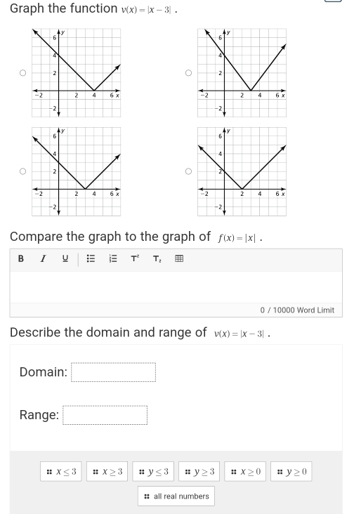 Graph the function v(x)=|x-3|. 


Compare the graph to the graph of f(x)=|x|. 
B I u  T^2 T_2
0 / 10000 Word Limit 
Describe the domain and range of v(x)=|x-3|. 
Domain: 
Range: □ 
:: x≤ 3 :: x≥ 3 :: y≤ 3 :: y≥ 3 :: x≥ 0 :: y≥ 0
# all real numbers