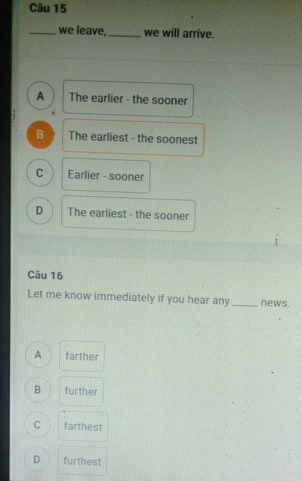 we leave,_ we will arrive.
A The earlier - the sooner
B The earliest - the soonest
C Earlier - sooner
D The earliest - the sooner
Câu 16
Let me know immediately if you hear any _news.
A farther
B further
C farthest
D furthest