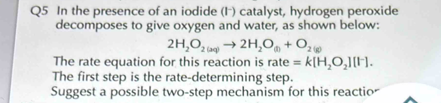 In the presence of an iodide (F) catalyst, hydrogen peroxide 
decomposes to give oxygen and water, as shown below:
2H_2O_2(aq)to 2H_2O_(l)+O_2(g)
The rate equation for this reaction is rate =k[H_2O_2][I^-]. 
The first step is the rate-determining step. 
Suggest a possible two-step mechanism for this reactio