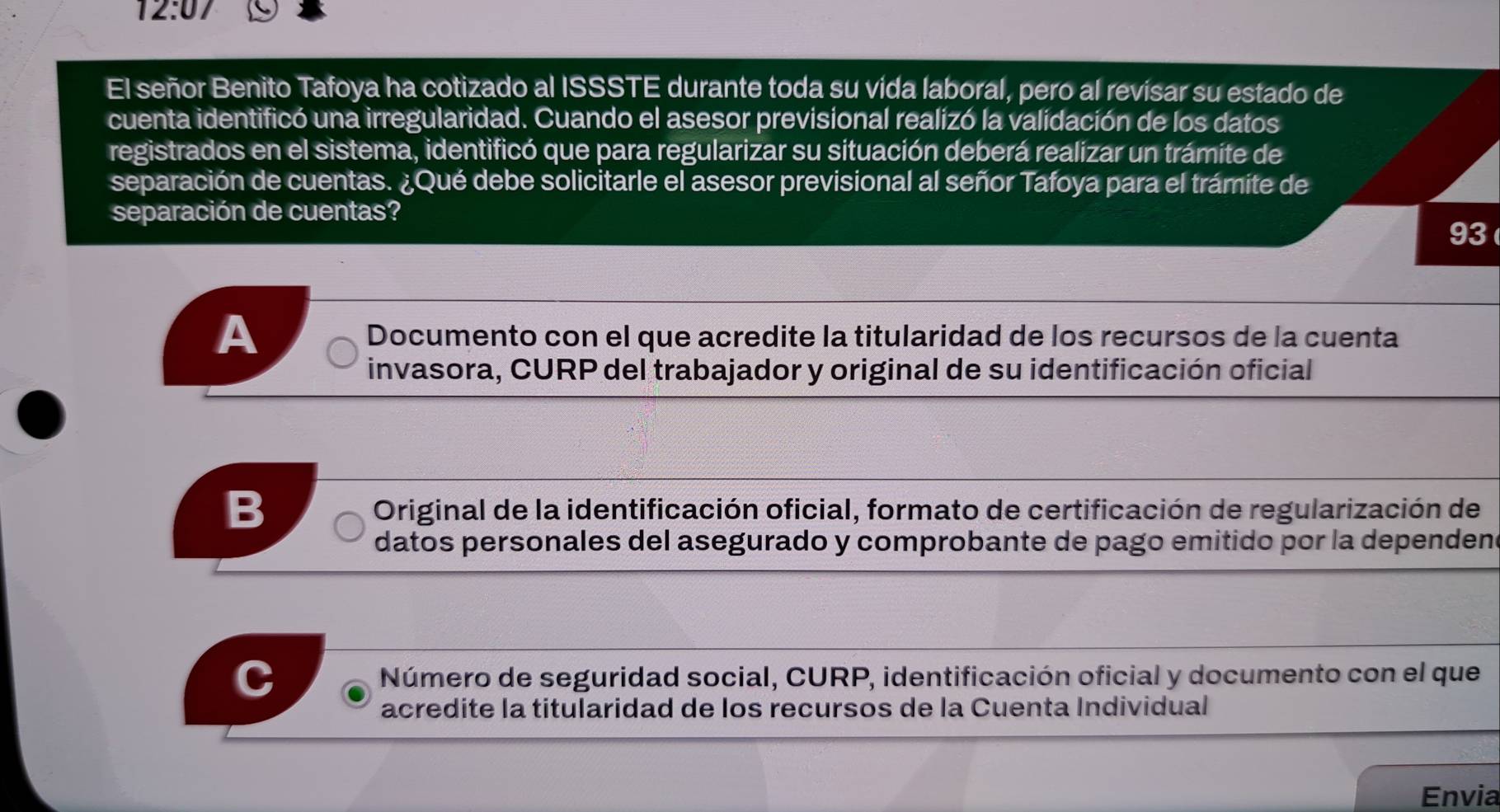 12:07 
El señor Benito Tafoya ha cotizado al ISSSTE durante toda su vida laboral, pero al revisar su estado de 
cuenta identificó una irregularidad. Cuando el asesor previsional realizó la validación de los datos 
registrados en el sistema, identificó que para regularizar su situación deberá realizar un trámite de 
separación de cuentas. ¿Qué debe solicitarle el asesor previsional al señor Tafoya para el trámite de 
separación de cuentas? 
93 
A Documento con el que acredite la titularidad de los recursos de la cuenta 
invasora, CURP del trabajador y original de su identificación oficial 
B Original de la identificación oficial, formato de certificación de regularización de 
datos personales del asegurado y comprobante de pago emitido por la dependene 
Número de seguridad social, CURP, identificación oficial y documento con el que 
acredite la titularidad de los recursos de la Cuenta Individual 
Envia