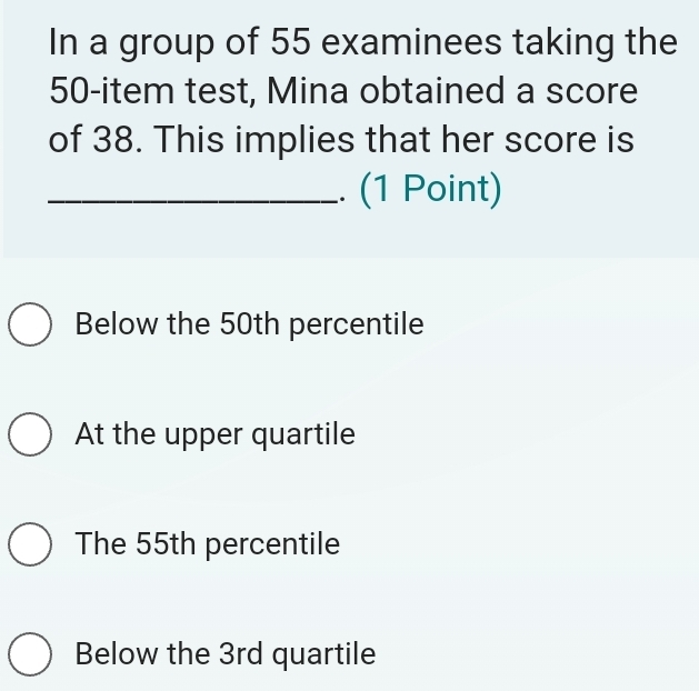 In a group of 55 examinees taking the
50 -item test, Mina obtained a score
of 38. This implies that her score is
_. (1 Point)
Below the 50th percentile
At the upper quartile
The 55th percentile
Below the 3rd quartile