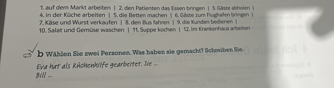 auf dem Markt arbeiten | 2. den Patienten das Essen bringen | 3. Gäste abholen | 
4. in der Küche arbeiten | 5. die Betten machen | 6. Gäste zum Flughafen bringen | 
7. Käse und Wurst verkaufen | 8. den Bus fahren | 9. die Kunden bedienen | 
10. Salat und Gemüse waschen | 11. Suppe kochen | 12. im Krankenhaus arbeiten 
b Wählen Sie zwei Personen.Was haben sie gemacht? Schreiben Sie. 
Eva hat als Küchenhilfe gearbeitet. Sie ... 
Bill ...