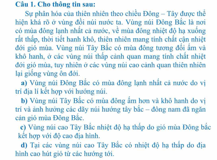 Cho thông tin sau:
Sự phân hóa của thiên nhiên theo chiều Đông - Tây được thể
hiện khá rõ ở vùng đồi núi nước ta. Vùng núi Đông Bắc là nơi
có mùa đông lạnh nhất cả nước, về mùa đông nhiệt độ hạ xuống
tất thấp, thời tiết hanh khô, thiên nhiên mang tính chất cận nhiệt
đới gió mùa. Vùng núi Tây Bắc có mùa đông tương đổi ẩm và
khô hanh, ở các vùng núi thấp cảnh quan mang tính chất nhiệt
đới gió mùa, tuy nhiên ở các vùng núi cao cảnh quan thiên nhiên
lại giống vùng ôn đới.
a) Vùng núi Đông Bắc có mùa đông lạnh nhất cả nước do vị
trí địa lí kết hợp với hướng núi.
b) Vùng núi Tây Bắc có mùa đông ấm hơn và khô hanh do vị
trí và ảnh hưởng các dãy núi hướng tây bắc - đông nam đã ngăn
cản gió mùa Đông Bắc.
c) Vùng núi cao Tây Bắc nhiệt độ hạ thấp do gió mùa Đông bắc
kết hợp với độ cao địa hình.
d) Tại các vùng núi cao Tây Bắc có nhiệt độ hạ thấp do địa
hình cao hút gió từ các hướng tới.