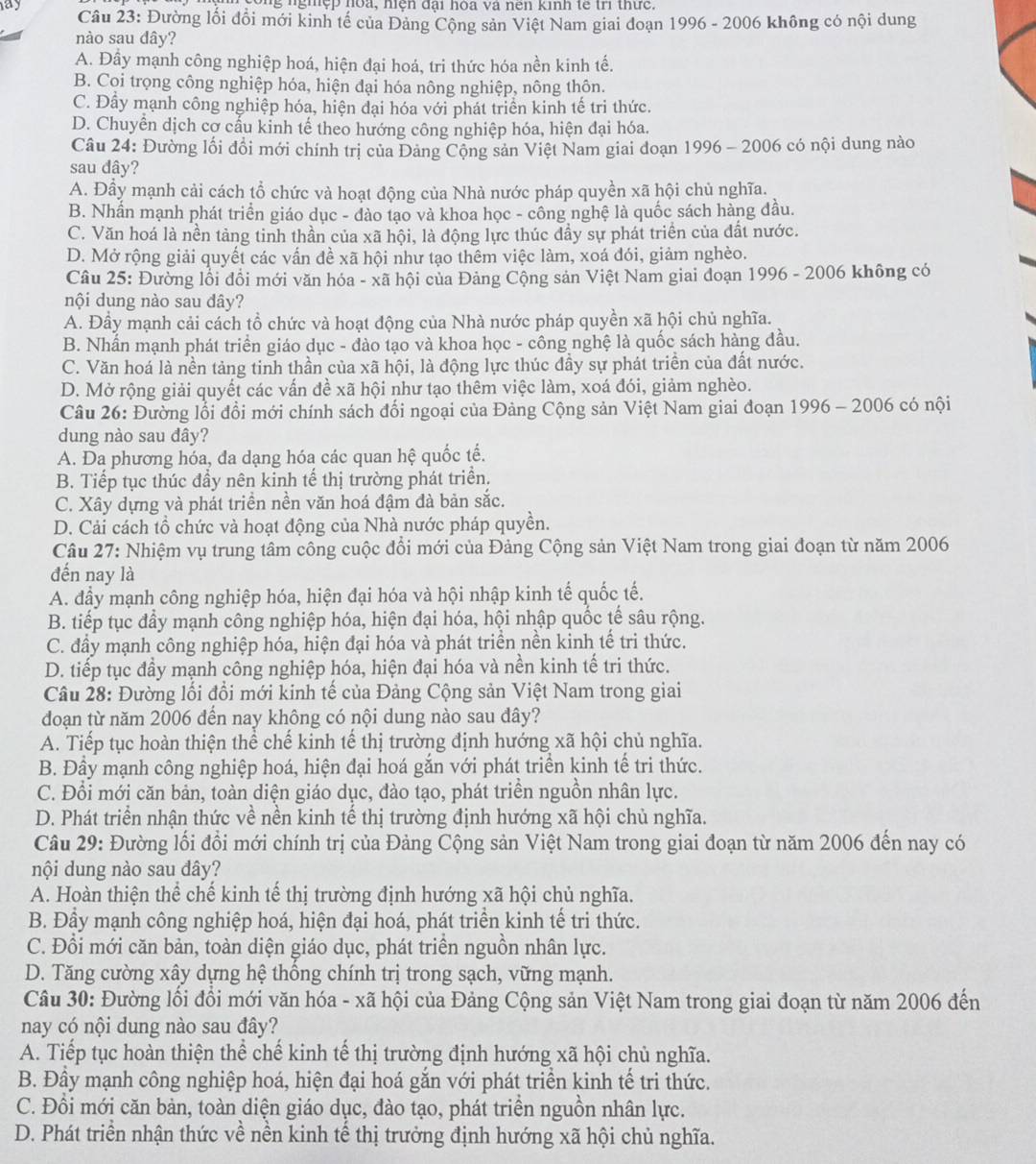 ay ông nghệp hoa, hiện đại hòa và nên kinh tế tri thức.
Câu 23: Đường lối đổi mới kinh tế của Đảng Cộng sản Việt Nam giai đoạn 1996 - 2006 không có nội dung
nào sau dây?
A. Đây mạnh công nghiệp hoá, hiện đại hoá, tri thức hóa nền kinh tế.
B. Coi trọng công nghiệp hóa, hiện đại hóa nông nghiệp, nông thôn.
C. Đầy mạnh công nghiệp hóa, hiện đại hóa với phát triển kinh tế tri thức.
D. Chuyền dịch cơ cấu kinh tế theo hướng công nghiệp hóa, hiện đại hóa.
Câu 24: Đường lối đồi mới chính trị của Đảng Cộng sản Việt Nam giai đoạn 1996 - 2006 có nội dung nào
sau đây?
A. Đầy mạnh cải cách tổ chức và hoạt động của Nhà nước pháp quyền xã hội chủ nghĩa.
B. Nhần mạnh phát triển giáo dục - đào tạo và khoa học - công nghệ là quốc sách hàng đầu.
C. Văn hoá là nền tảng tinh thần của xã hội, là động lực thúc dầy sự phát triển của đất nước.
D. Mở rộng giải quyết các vấn đề xã hội như tạo thêm việc làm, xoá đói, giảm nghèo.
Câu 25: Đường lồi đổi mới văn hóa - xã hội của Đảng Cộng sản Việt Nam giai doạn 1996 - 2006 không có
nội dung nào sau dây?
A. Đầy mạnh cải cách tổ chức và hoạt động của Nhà nước pháp quyền xã hội chủ nghĩa.
B. Nhấn mạnh phát triển giáo dục - đào tạo và khoa học - công nghệ là quốc sách hàng đầu.
C. Văn hoá là nền tảng tinh thần của xã hội, là động lực thúc đầy sự phát triền của đất nước.
D. Mở rộng giải quyết các vấn đề xã hội như tạo thêm việc làm, xoá đói, giảm nghèo.
Câu 26: Đường lỗi đổi mới chính sách đổi ngoại của Đảng Cộng sản Việt Nam giai đoạn 1996 - 2006 có nội
dung nào sau đây?
A. Da phương hóa, đa dạng hóa các quan hệ quốc tế.
B. Tiếp tục thúc đầy nên kinh tế thị trường phát triển.
C. Xây dựng và phát triển nền văn hoá đậm đà bản sắc.
D. Cải cách tổ chức và hoạt động của Nhà nước pháp quyền.
Câu 27: Nhiệm vụ trung tâm công cuộc đổi mới của Đảng Cộng sản Việt Nam trong giai đoạn từ năm 2006
đến nay là
A. đầy mạnh công nghiệp hóa, hiện đại hóa và hội nhập kinh tế quốc tế.
B. tiếp tục đầy mạnh công nghiệp hóa, hiện đại hóa, hội nhập quốc tế sâu rộng.
C. đầy mạnh công nghiệp hóa, hiện đại hóa và phát triền nền kinh tế tri thức.
D. tiếp tục đầy mạnh công nghiệp hóa, hiện đại hóa và nền kinh tế tri thức.
Câu 28: Đường lối đổi mới kinh tế của Đảng Cộng sản Việt Nam trong giai
đoạn từ năm 2006 đến nay không có nội dung nào sau đây?
A. Tiếp tục hoàn thiện thể chế kinh tế thị trường định hướng xã hội chủ nghĩa.
B. Đầy mạnh công nghiệp hoá, hiện đại hoá gắn với phát triển kinh tế tri thức.
C. Đổi mới căn bản, toàn diện giáo dục, đào tạo, phát triển nguồn nhân lực.
D. Phát triển nhận thức về nền kinh tế thị trường định hướng xã hội chủ nghĩa.
Câu 29: Đường lối đổi mới chính trị của Đảng Cộng sản Việt Nam trong giai đoạn từ năm 2006 đến nay có
nội dung nào sau đây?
A. Hoàn thiện thể chế kinh tế thị trường định hướng xã hội chủ nghĩa.
B. Đầy mạnh công nghiệp hoá, hiện đại hoá, phát triển kinh tế tri thức.
C. Đổi mới căn bản, toàn diện giáo dục, phát triển nguồn nhân lực.
D. Tăng cường xây dựng hệ thống chính trị trong sạch, vững mạnh.
Câu 30: Đường lối đồi mới văn hóa - xã hội của Đảng Cộng sản Việt Nam trong giai đoạn từ năm 2006 đến
nay có nội dung nào sau đây?
A. Tiếp tục hoàn thiện thể chế kinh tế thị trường định hướng xã hội chủ nghĩa.
B. Đầy mạnh công nghiệp hoá, hiện đại hoá gắn với phát triển kinh tế tri thức.
C. Đổi mới căn bản, toàn diện giáo dục, đào tạo, phát triển nguồn nhân lực.
D. Phát triển nhận thức về nền kinh tế thị trưởng định hướng xã hội chủ nghĩa.