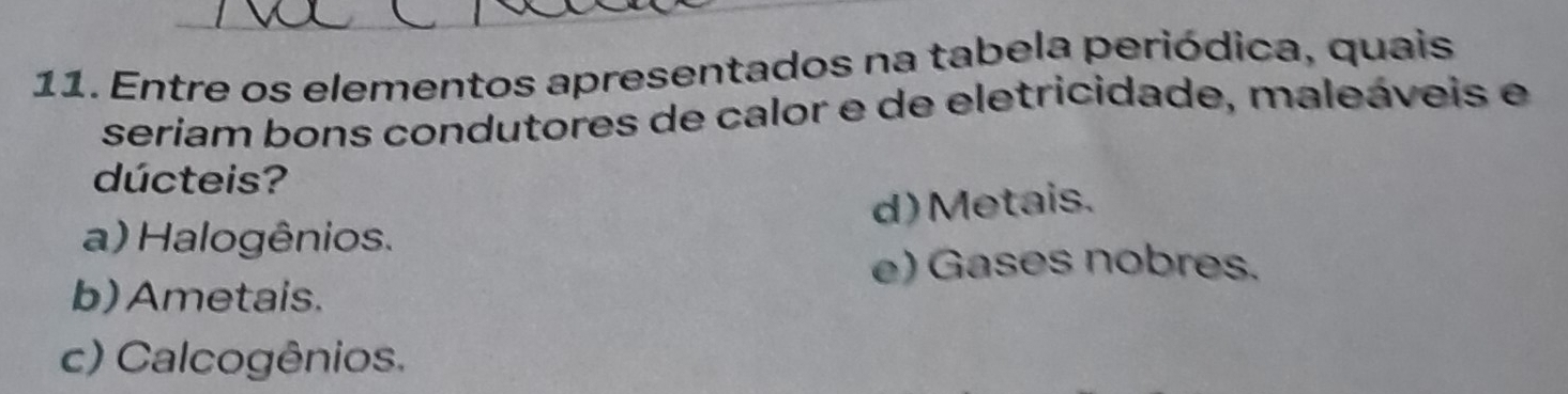 Entre os elementos apresentados na tabela periódica, quais
seriam bons condutores de calor e de eletricidade, maleáveis e
dúcteis?
a) Halogênios. d) Metais.
e) Gases nobres.
b) Ametais.
c) Calcogênios.