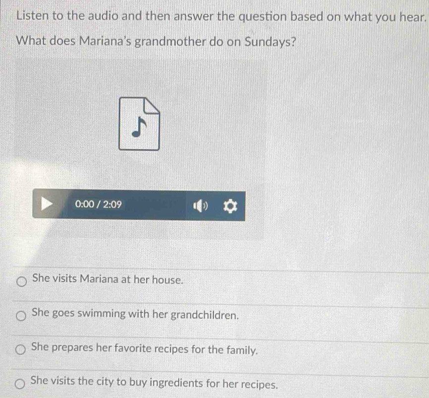 Listen to the audio and then answer the question based on what you hear.
What does Mariana's grandmother do on Sundays?
0:00 / 2:09
She visits Mariana at her house.
She goes swimming with her grandchildren.
She prepares her favorite recipes for the family.
She visits the city to buy ingredients for her recipes.