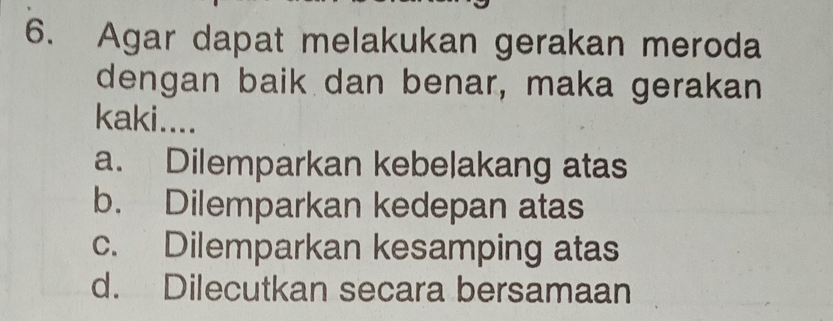 Agar dapat melakukan gerakan meroda
dengan baik dan benar, maka gerakan
kaki....
a. Dilemparkan kebelakang atas
b. Dilemparkan kedepan atas
c. Dilemparkan kesamping atas
d. Dilecutkan secara bersamaan