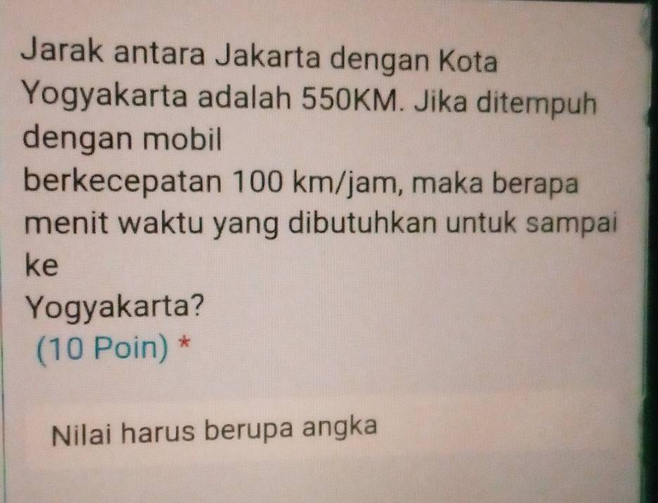 Jarak antara Jakarta dengan Kota 
Yogyakarta adalah 550KM. Jika ditempuh 
dengan mobil 
berkecepatan 100 km/jam, maka berapa 
menit waktu yang dibutuhkan untuk sampai 
ke 
Yogyakarta? 
(10 Poin) * 
Nilai harus berupa angka