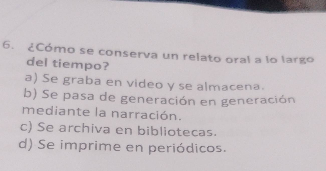 ¿Cómo se conserva un relato oral a lo largo
del tiempo?
a) Se graba en video y se almacena.
b) Se pasa de generación en generación
mediante la narración.
c) Se archiva en bibliotecas.
d) Se imprime en periódicos.