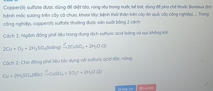 Copper(II) sulfate được dùng để diệt tảo, rong rêu trong nước bể bơi; dùng để pha chế thuốc Bordaux (trừ 
bệnh mốc sương trên cây cà chua, khoai tây; bệnh thối thân trên cây ăn quả, cây công nghiệp), ... Trong 
công nghiệp, copper(II) sulfate thường được sản xuất bằng 2 cách: 
Cách 1: Ngâm đồng phế liệu trong dung dịch sulfuric acid loãng và sục không khí:
2Cu+O_2+2H_2SO_4 loang xrightarrow t^02CuSO_4+2H_2O(1)

Cách 2: Cho đồng phế liệu tác dụng với sulfuric acid đặc, nóng:
Cu+2H_2SO_4(dic)xrightarrow t^0CuSO_4+SO_2uparrow +2H_2O(2)
Ô Nộp bài Lưu bài