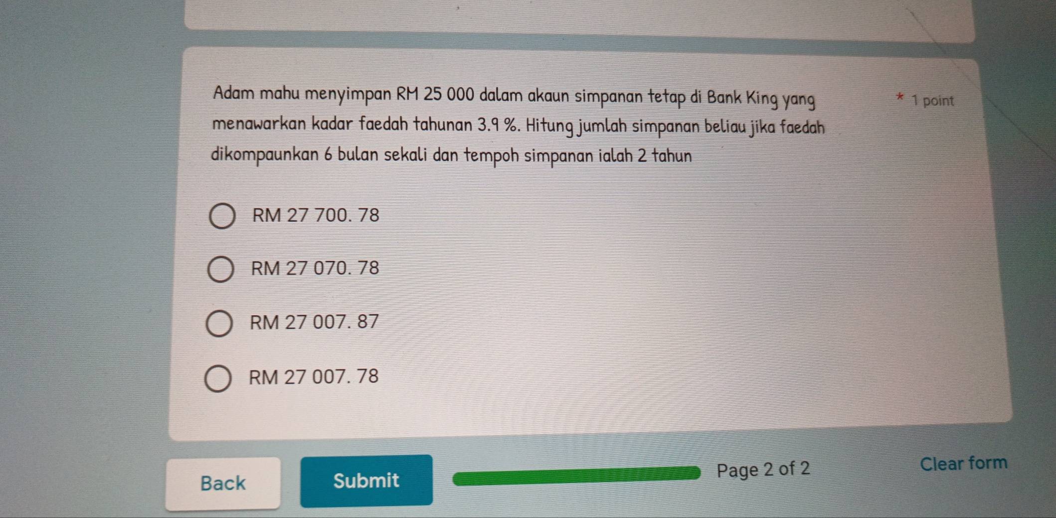 Adam mahu menyimpan RM 25 000 dalam akaun simpanan tetap di Bank King yang 1 point
menawarkan kadar faedah tahunan 3.9 %. Hitung jumlah simpanan beliau jika faedah
dikompaunkan 6 bulan sekali dan tempoh simpanan ialah 2 tahun
RM 27 700. 78
RM 27 070. 78
RM 27 007. 87
RM 27 007. 78
Page 2 of 2
Back Submit Clear form