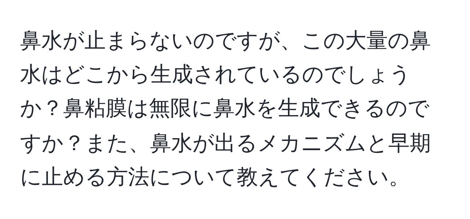 鼻水が止まらないのですが、この大量の鼻水はどこから生成されているのでしょうか？鼻粘膜は無限に鼻水を生成できるのですか？また、鼻水が出るメカニズムと早期に止める方法について教えてください。