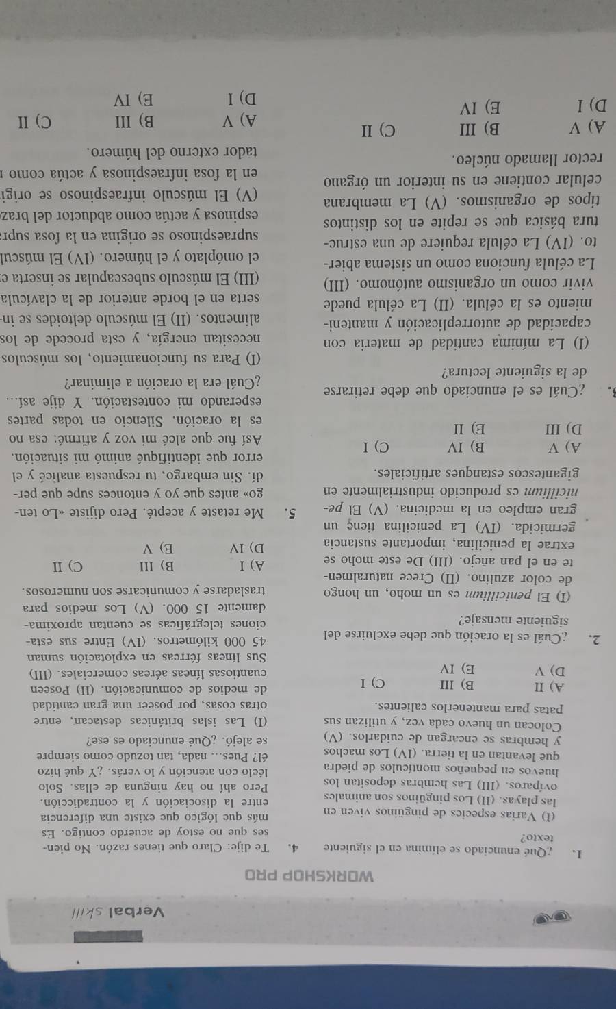 Verbal skill
WORKSHOP PRO
I. Qué enunciado se elímina en el siguiente 4. Te dije: Claro que tienes razón. No pien
texto?
ses que no estoy de acuerdo contigo. Es
(I) Varias especies de pingüinos viven en más que lógico que existe una diferencia
las playas. (II) Los pingüinos son animales entre la disociación y la contradicción.
ovíparos. (III) Las hembras depositan los Pero ahí no hay ninguna de ellas. Solo
huevos en pequeños montículos de piedra léelo con atención y lo verás. ¿Y qué hizo
que levantan en la tierra. (IV) Los machos él? Pues... nada, tan tozudo como siempre
y hembras se encargan de cuidarlos. (V) se alejó. ¿Qué enunciado es ese?
Colocan un huevo cada vez, y utilizan sus (I) Las islas británicas destacan, entre
patas para mantenerlos calientes. otras cosas, por poseer una gran cantidad
A) II B) III C) I de medios de comunicación. (II) Poseen
D) V E) IV cuantiosas líneas aéreas comerciales. (III)
Sus líneas férreas en explotación suman
2. Cuál es la oración que debe excluirse del 45 000 kilómetros. (IV) Entre sus esta-
siguiente mensaje? ciones telegráficas se cuentan aproxima-
damente 15 000. (V) Los medios para
(I) El penicillium es un moho, un hongo trasladarse y comunicarse son numerosos.
de color azulino. (II) Crece naturalmen-
te en el pan añejo. (III) De este moho se A) I B) III C) I
extrae la penicilina, importante sustancia D) IV E) V
germicida. (IV) La penicilina tienç un
gran empleo en la medicina. (V) El pe- 5. Me retaste y acepté. Pero dijiste «Lo ten-
nicillium es producido industrialmente en go» antes que yo y entonces supe que per-
gigantescos estanques artificiales. dí. Sin embargo, tu respuesta analicé y el
A) V B) IV C) I
error que identifiqué animó mi situación.
Así fue que alcé mi voz y afirmé: esa no
D) III E) II es la oración. Silencio en todas partes
3. ¿Cuál es el enunciado que debe retirarse esperando mi contestación. Y dije así...
¿Cuál era la oración a eliminar?
de la siguiente lectura?
I) Para su funcionamiento, los músculos
(I) La mínima cantidad de materia con necesitan energía, y esta procede de los
capacidad de autorreplicación y manteni- alimentos. (II) El músculo deltoides se in
miento es la célula. (II) La célula puede serta en el borde anterior de la clavícula
vivir como un organismo autónomo. (III) (III) El músculo subescapular se inserta e
La célula funciona como un sistema abier- el omóplato y el húmero. (IV) El múscul
to. (IV) La célula requiere de una estruc- supraespinoso se origina en la fosa supr:
tura básica que se repite en los distintos espinosa y actúa como abductor del braz
tipos de organismos. (V) La membrana (V) El músculo infraespinoso se origi
celular contiene en su interior un órgano  en la fosa infraespinosa y actúa como  n
rector llamado núcleo.
tador externo del húmero.
A) V B) III C) II
A) V B) III C) II
D)I E) IV E) IV
D) I