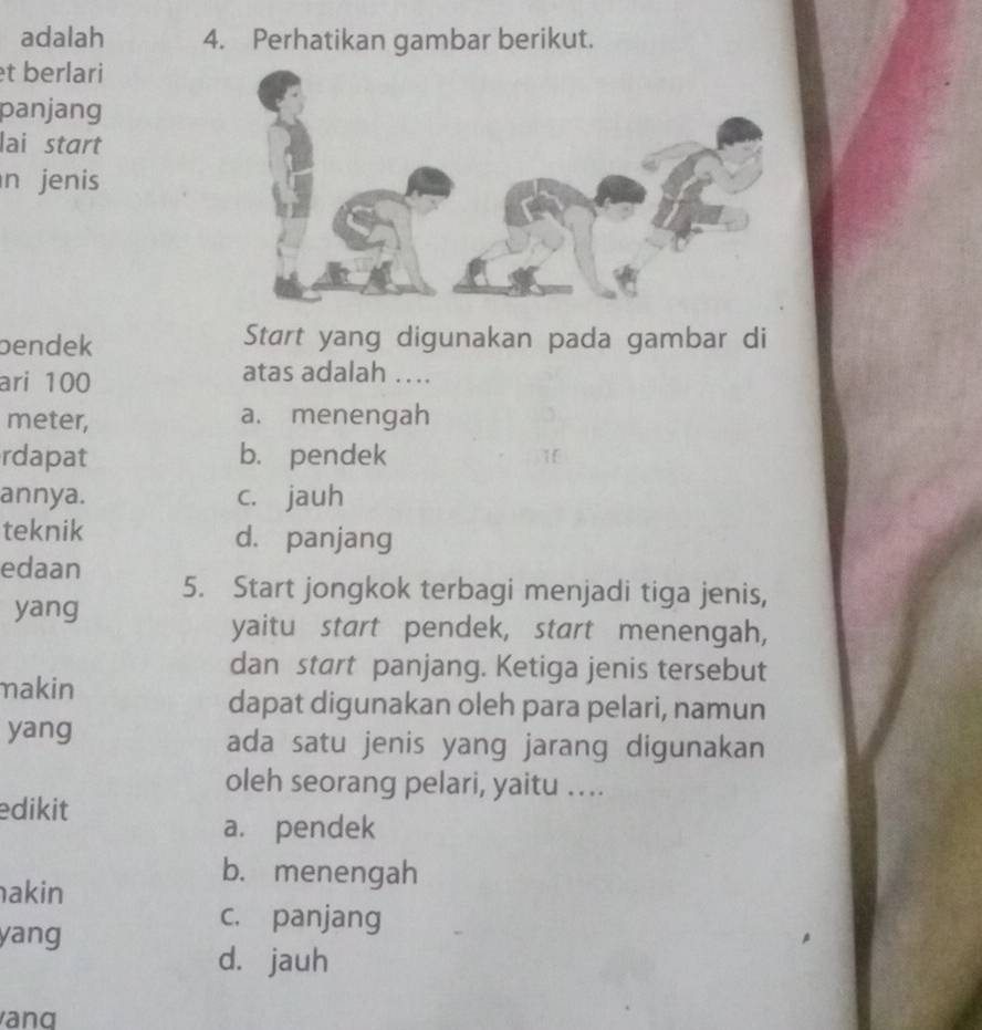 adalah 4. Perhatikan gambar berikut.
t berlari
panjang
lai start
n jenis
bendek Start yang digunakan pada gambar di
ari 100
atas adalah …..
meter, a. menengah
rdapat b. pendek 1
annya. c. jauh
teknik d. panjang
edaan 5. Start jongkok terbagi menjadi tiga jenis,
yang
yaitu start pendek, start menengah,
dan start panjang. Ketiga jenis tersebut
makin
dapat digunakan oleh para pelari, namun
yang ada satu jenis yang jarang digunakan
oleh seorang pelari, yaitu …...
edikit
a. pendek
b. menengah
akin
yang
c. panjang
d. jauh
and