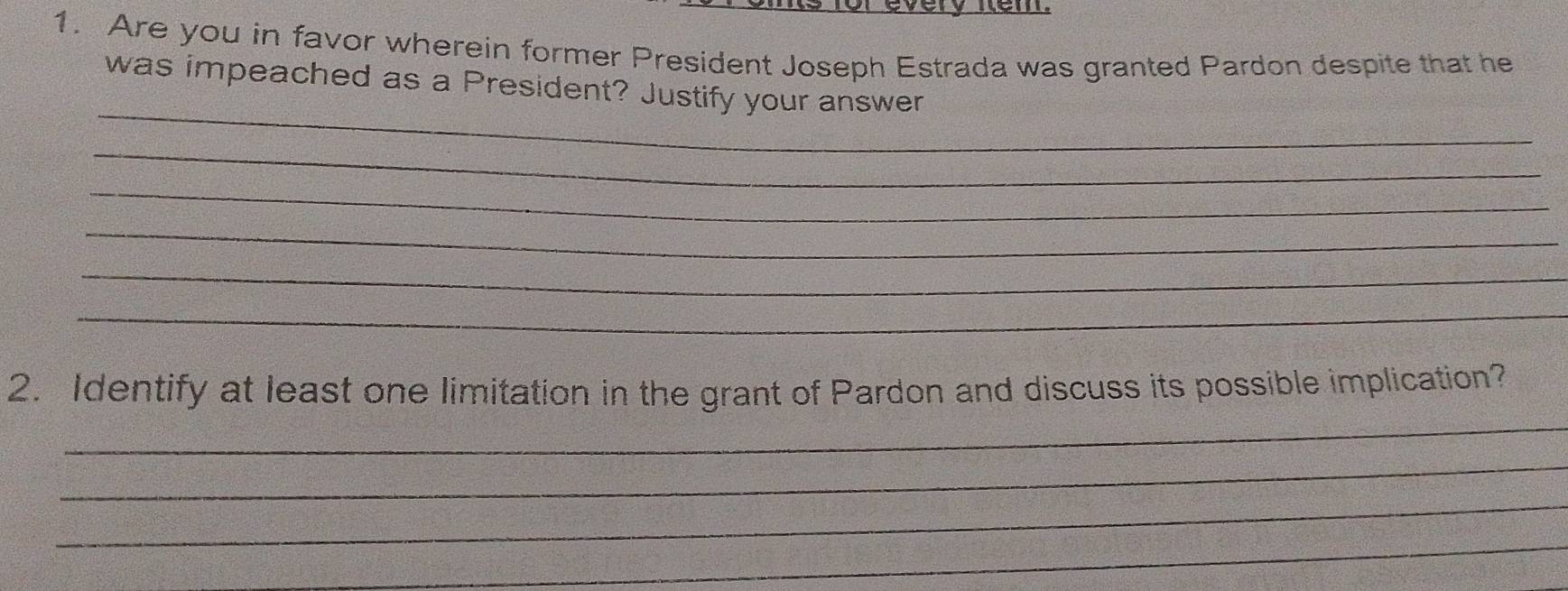 every nem. 
1. Are you in favor wherein former President Joseph Estrada was granted Pardon despite that he 
_ 
was impeached as a President? Justify your answer 
_ 
_ 
_ 
_ 
_ 
_ 
2. Identify at least one limitation in the grant of Pardon and discuss its possible implication? 
_ 
_ 
_