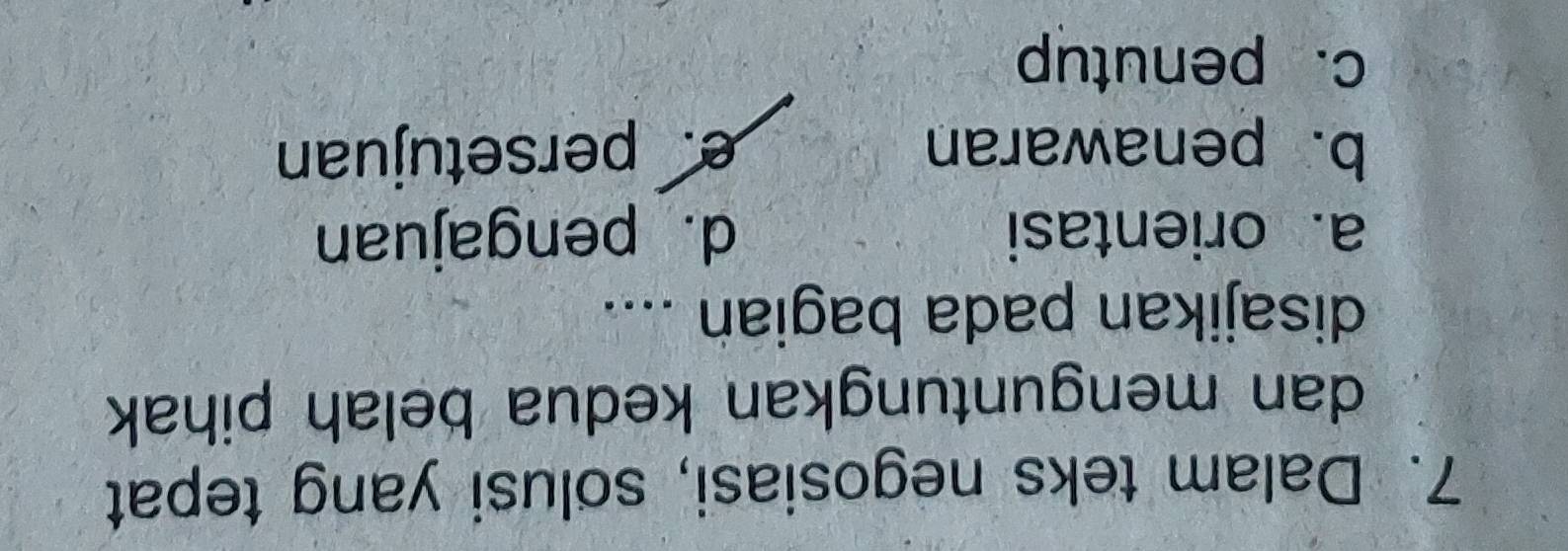Dalam teks negosiasi, solusi yang tepat
dan menguntungkan kedua belah pihak
disajikan pada bagian ....
a. orientasi d. pengajuan
b. penawaran e. persetujuan
c. penutup