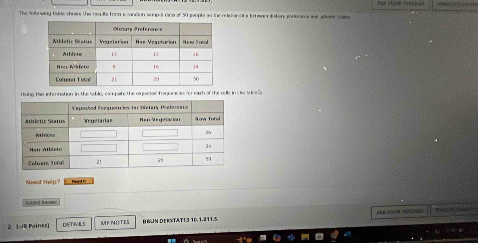 ASM YUUM TERCNER 
The following table shows the results from a random sample data of 50 people on the relationship between dielary preference and athletk stans 
Using the information in the table, compute the expected frequencies for each of the cells in the table 
Need Help? Read II 
Subent Answer 
2. [-18 Points] DETAILS MY NOTES BBUNDERSTAT13 10.1.011.S. ASK YOUR TEACHER 
Caarch