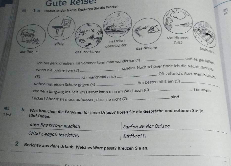 Gute Reise: 
n Sie die Wörter. 
Ich bin gern draußen. Im Sommer kann man wunderbar (1) 
_und es genießen, 
wenn die Sonne vom (2)_ 
scheint. Noch schöner finde ich die Nacht, deshalb 
_Oft zelte ich. Aber man braucht 
(3)_ ich manchmal auch 
Am besten hilft ein (5)_ 
unbedingt einen Schutz gegen (4)_ 
vor dem Eingang ins Zelt. Im Herbst kann man im Wald auch (6)_ 
sammein. 
Lecker! Aber man muss aufpassen, dass sie nicht (7) _sind. 
b Was brauchen die Personen für ihren Urlaub? Hören Sie die Gespräche und notieren Sie je 
1.1-2 fünf Dinge. 
eine Bootstour machen 
Schutz gegen Insekten, 
2 Berichte aus dem Urlaub. Welches Wort passt? Kreuzen Sie an.