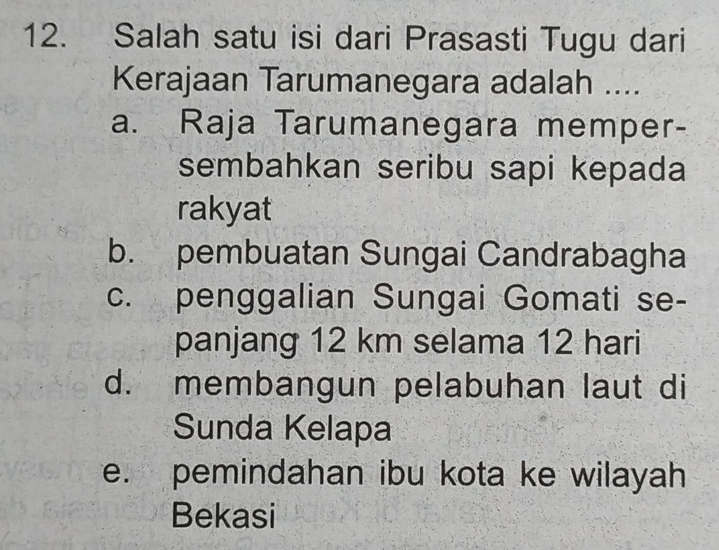 Salah satu isi dari Prasasti Tugu dari
Kerajaan Tarumanegara adalah ....
a. Raja Tarumanegara memper-
sembahkan seribu sapi kepada
rakyat
b. pembuatan Sungai Candrabagha
c. penggalian Sungai Gomati se-
panjang 12 km selama 12 hari
d. membangun pelabuhan laut di
Sunda Kelapa
e. pemindahan ibu kota ke wilayah
Bekasi