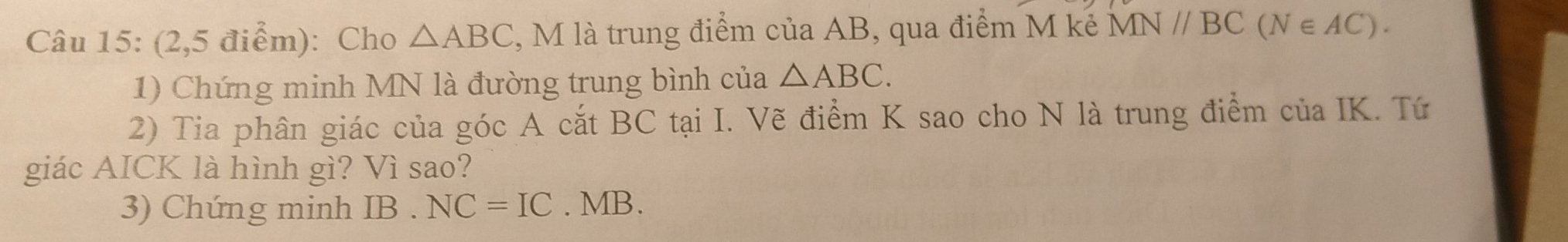 (2,5 điểm): Cho △ ABC , M là trung điểm của AB, qua điểm M kẻ MN//BC(N∈ AC). 
1) Chứng minh MN là đường trung bình của △ ABC. 
2) Tia phân giác của góc A cắt BC tại I. Vẽ điểm K sao cho N là trung điểm của IK. Tứ 
giác AICK là hình gì? Vì sao? 
3) Chứng minh IB.NC=IC. MB.