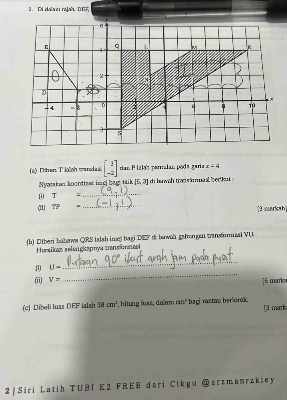 Di dalam rajah, DEF, 
(a) Diberi T ialah translasi beginbmatrix 3 -2endbmatrix dan P ialah pantulan pada garis x=4. 
Nyatakan koordinat imej bagi titik [6,3] di bawah transformasi berikut : 
(i) T= _ 
(ii) TP= =_ 
[3 markah] 
(b) Diberi bahawa QRS ialah imej bagi DEF di bawah gabungan transformasi VU. 
Huraikan selengkapnya transformasi 
_ 
(i) U=
_ 
(ii) V= [6 marka 
(c) Dibeli luas DEF ialah 38cm^2 , hitung luas, dalam cm^2 bagi rantau berlorek. 
[3 mark 
2 | Siri Latih TUBI K2 FREE dari Cikgu @arzmanrzkiey