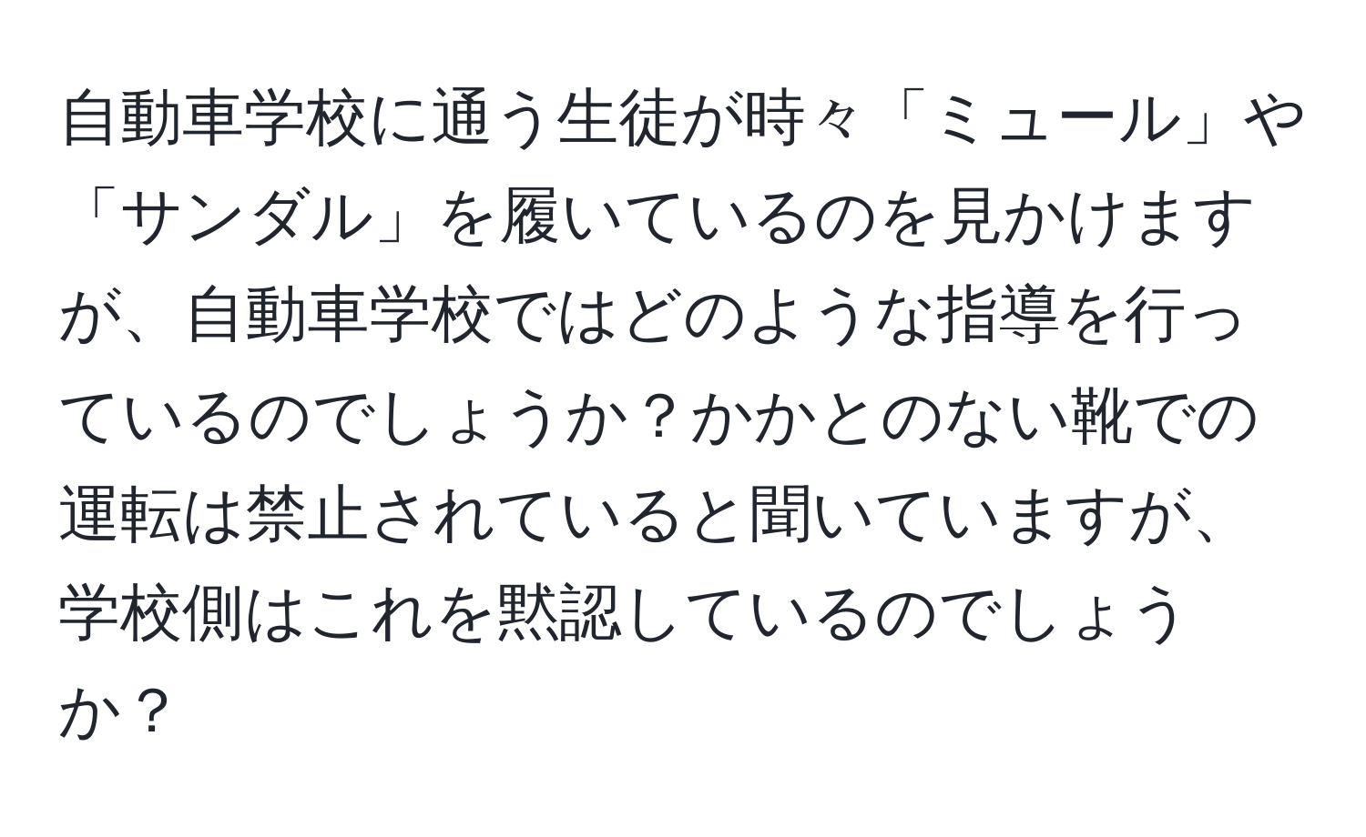 自動車学校に通う生徒が時々「ミュール」や「サンダル」を履いているのを見かけますが、自動車学校ではどのような指導を行っているのでしょうか？かかとのない靴での運転は禁止されていると聞いていますが、学校側はこれを黙認しているのでしょうか？